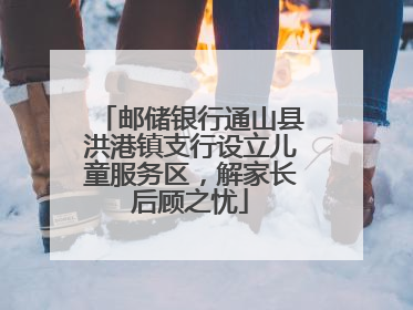 邮储银行通山县洪港镇支行设立儿童服务区，解家长后顾之忧