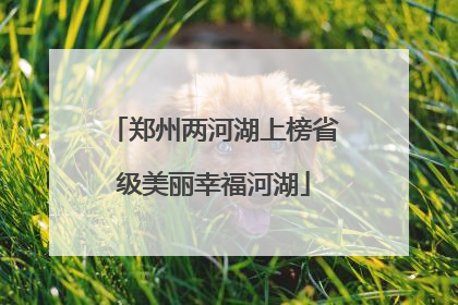 郑州两河湖上榜省级美丽幸福河湖