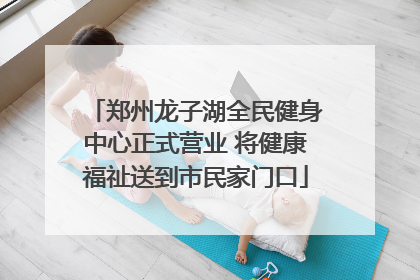 郑州龙子湖全民健身中心正式营业 将健康福祉送到市民家门口
