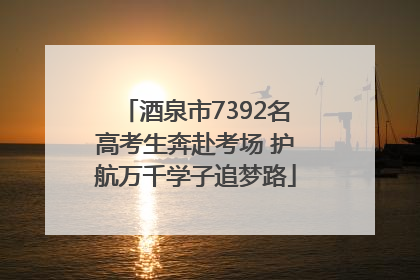 酒泉市7392名高考生奔赴考场 护航万千学子追梦路