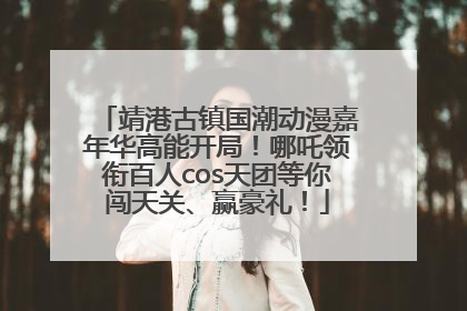 靖港古镇国潮动漫嘉年华高能开局！哪吒领衔百人cos天团等你闯天关、赢豪礼！