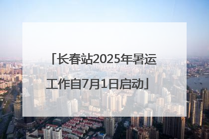 长春站2025年暑运工作自7月1日启动