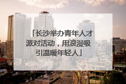 长沙举办青年人才派对活动，用浪漫吸引温暖年轻人