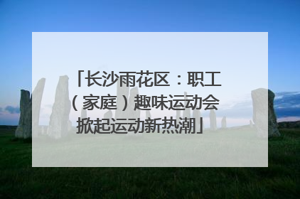 长沙雨花区：职工（家庭）趣味运动会掀起运动新热潮