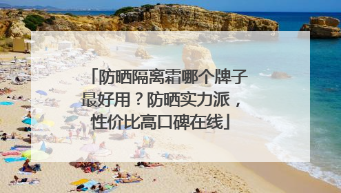 防晒隔离霜哪个牌子最好用？防晒实力派，性价比高口碑在线