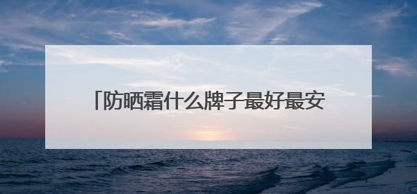 防晒霜什么牌子最好最安全？种草合集：2025十款值得入手的防晒品牌
