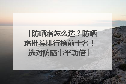 防晒霜怎么选？防晒霜推荐排行榜前十名！选对防晒事半功倍