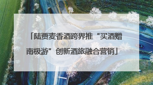 陆贾麦香酒跨界推“买酒赠南极游”创新酒旅融合营销