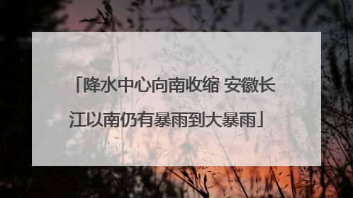 降水中心向南收缩 安徽长江以南仍有暴雨到大暴雨