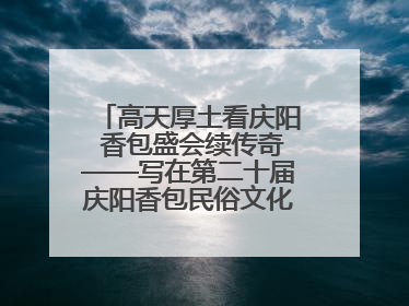 高天厚土看庆阳 香包盛会续传奇——写在第二十届庆阳香包民俗文化节开幕之际