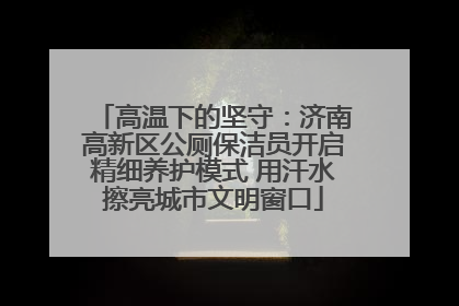 高温下的坚守：济南高新区公厕保洁员开启精细养护模式 用汗水擦亮城市文明窗口