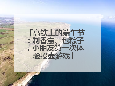 高铁上的端午节：制香囊、包粽子，小朋友第一次体验投壶游戏
