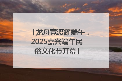 龙舟竞渡耀端午，2025嘉兴端午民俗文化节开幕