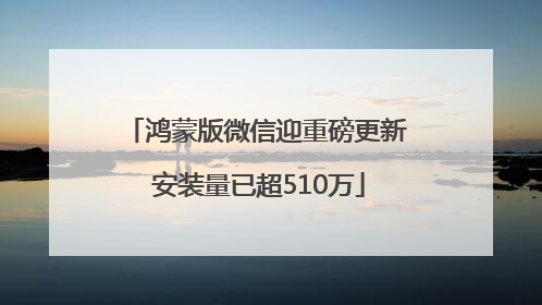 鸿蒙版微信迎重磅更新 安装量已超510万