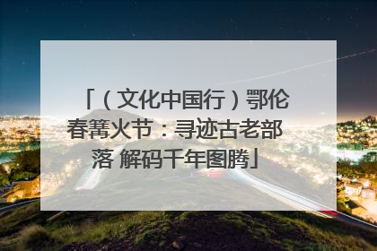 （文化中国行）鄂伦春篝火节：寻迹古老部落 解码千年图腾