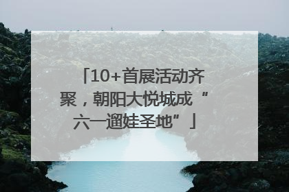 10+首展活动齐聚，朝阳大悦城成“六一遛娃圣地”