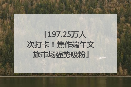 197.25万人次打卡！焦作端午文旅市场强势吸粉