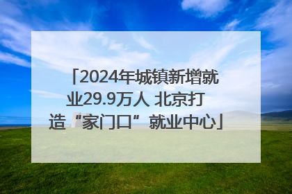 2024年城镇新增就业29.9万人 北京打造“家门口”就业中心