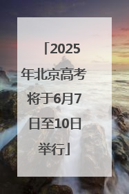 2025年北京高考将于6月7日至10日举行