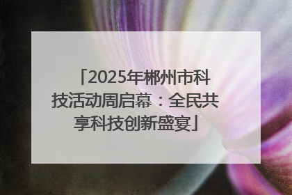 2025年郴州市科技活动周启幕：全民共享科技创新盛宴