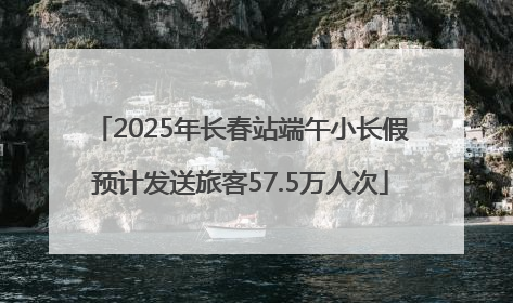 2025年长春站端午小长假预计发送旅客57.5万人次