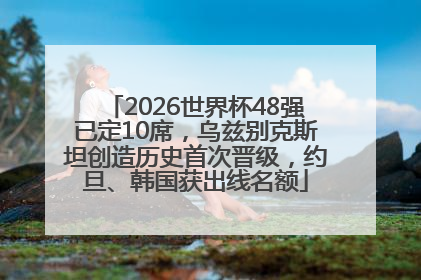 2026世界杯48强已定10席，乌兹别克斯坦创造历史首次晋级，约旦、韩国获出线名额