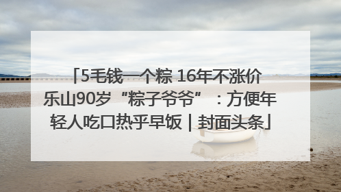 5毛钱一个粽 16年不涨价 乐山90岁“粽子爷爷”:方便年轻人吃口热乎早饭|封面头条