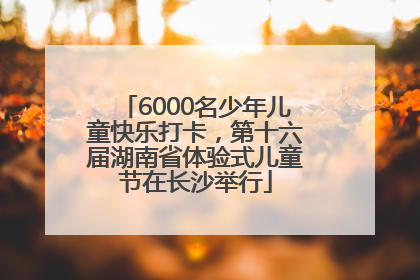 6000名少年儿童快乐打卡，第十六届湖南省体验式儿童节在长沙举行