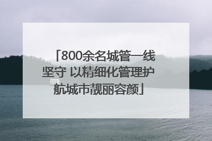 800余名城管一线坚守 以精细化管理护航城市靓丽容颜