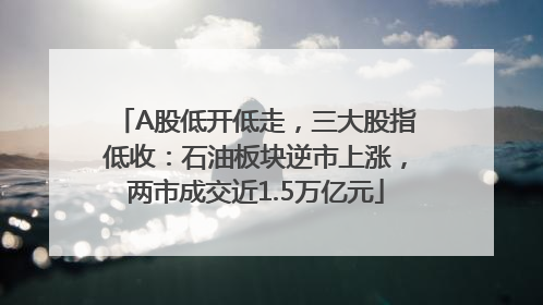 A股低开低走，三大股指低收：石油板块逆市上涨，两市成交近1.5万亿元